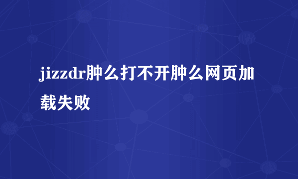 jizzdr肿么打不开肿么网页加载失败