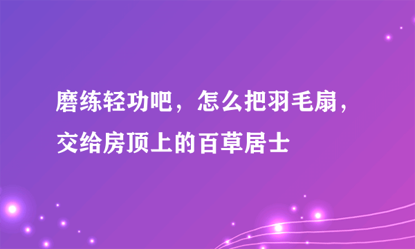 磨练轻功吧，怎么把羽毛扇，交给房顶上的百草居士
