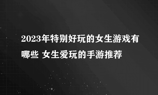2023年特别好玩的女生游戏有哪些 女生爱玩的手游推荐