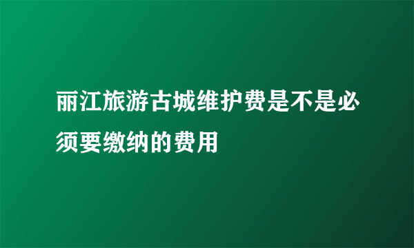 丽江旅游古城维护费是不是必须要缴纳的费用