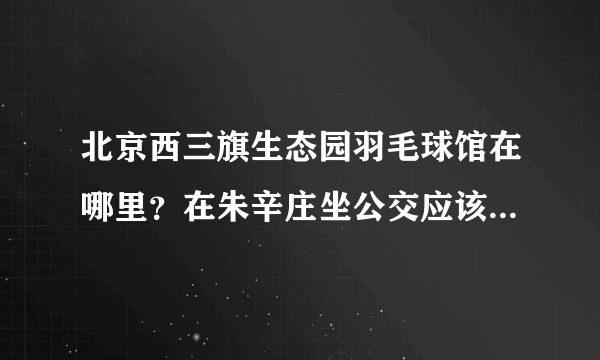 北京西三旗生态园羽毛球馆在哪里？在朱辛庄坐公交应该怎么走呢？谢谢