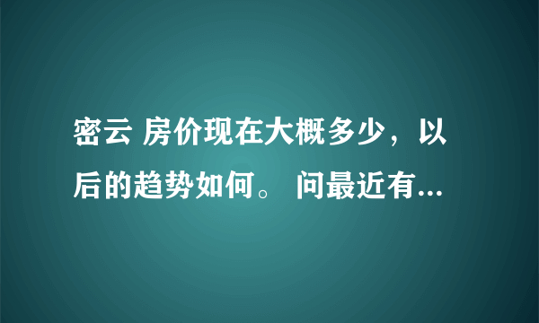 密云 房价现在大概多少，以后的趋势如何。 问最近有没有新开盘的房子