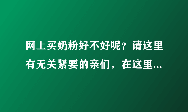 网上买奶粉好不好呢？请这里有无关紧要的亲们，在这里马上回答...