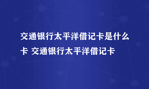 交通银行太平洋借记卡是什么卡 交通银行太平洋借记卡