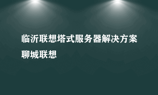 临沂联想塔式服务器解决方案聊城联想