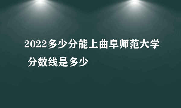 2022多少分能上曲阜师范大学 分数线是多少