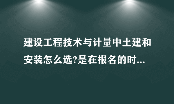 建设工程技术与计量中土建和安装怎么选?是在报名的时候确定，还是考试的时候有两套试卷