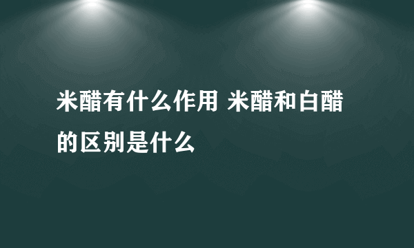 米醋有什么作用 米醋和白醋的区别是什么