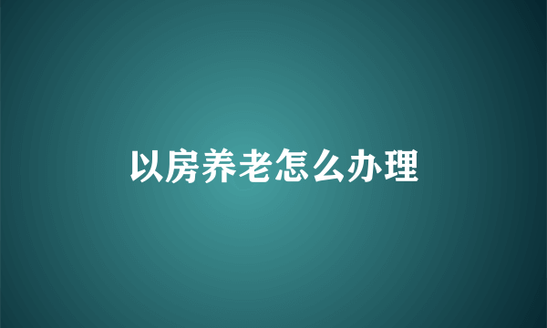 以房养老怎么办理