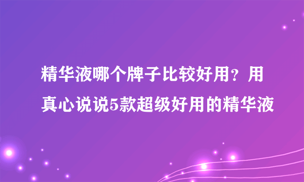 精华液哪个牌子比较好用？用真心说说5款超级好用的精华液