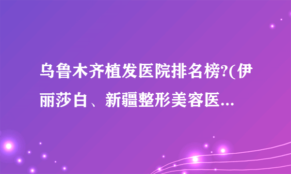 乌鲁木齐植发医院排名榜?(伊丽莎白、新疆整形美容医院、星范)在列