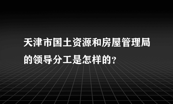 天津市国土资源和房屋管理局的领导分工是怎样的？