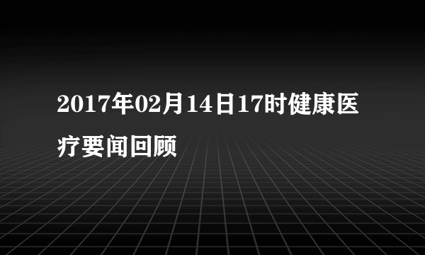 2017年02月14日17时健康医疗要闻回顾