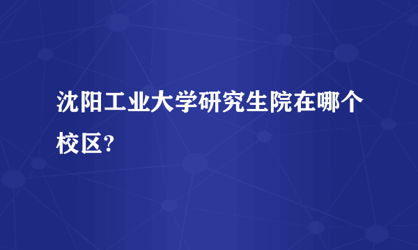 沈阳工业大学研究生院在哪个校区?