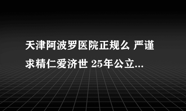天津阿波罗医院正规么 严谨求精仁爱济世 25年公立三甲标准 树立男科医疗典范
