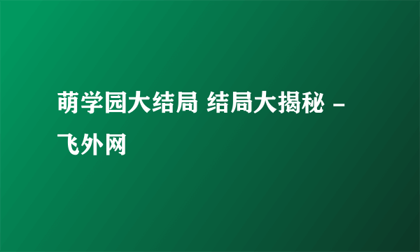 萌学园大结局 结局大揭秘 - 飞外网