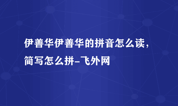伊善华伊善华的拼音怎么读，简写怎么拼-飞外网
