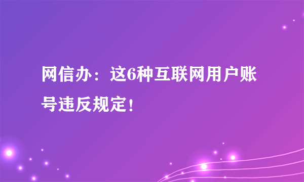 网信办：这6种互联网用户账号违反规定！