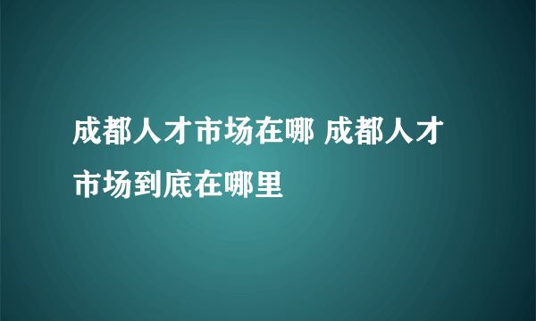 成都人才市场在哪 成都人才市场到底在哪里