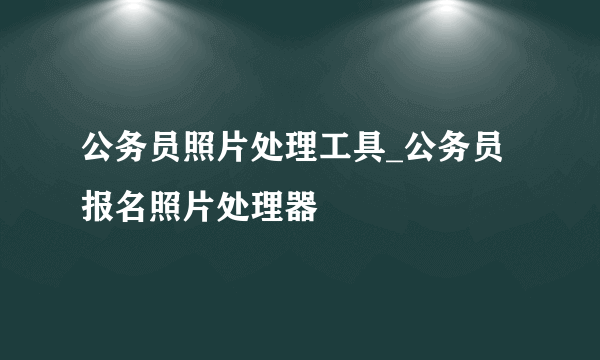 公务员照片处理工具_公务员报名照片处理器