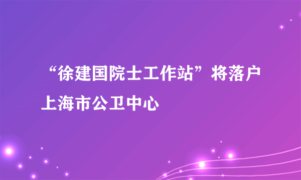 “徐建国院士工作站”将落户上海市公卫中心