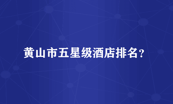 黄山市五星级酒店排名？