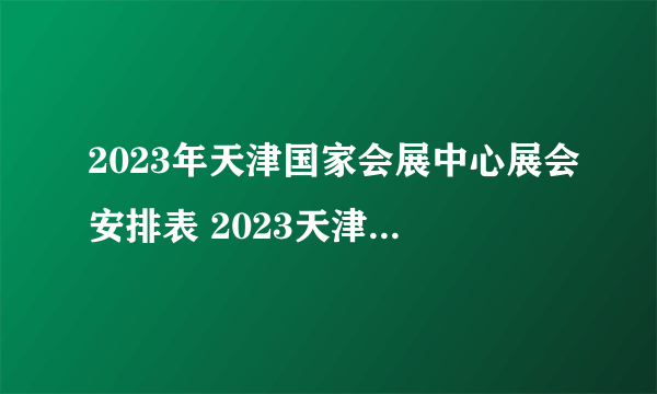 2023年天津国家会展中心展会安排表 2023天津国展中心展会信息一览