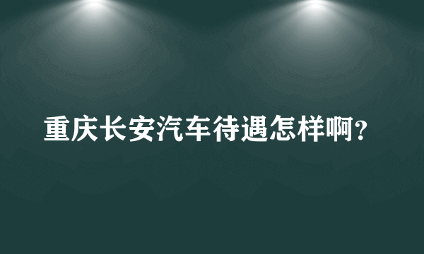 重庆长安汽车待遇怎样啊？