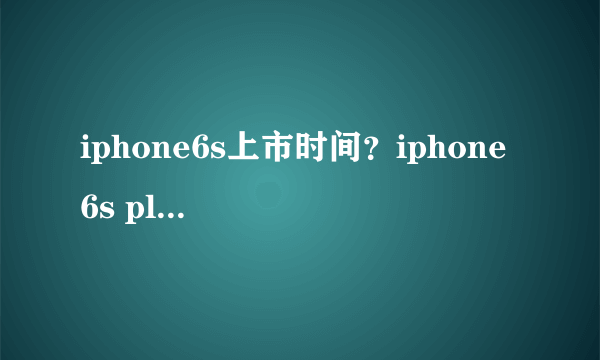 iphone6s上市时间？iphone 6s plus什么时间上市？