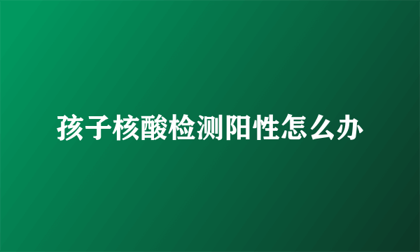 孩子核酸检测阳性怎么办