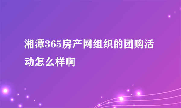 湘潭365房产网组织的团购活动怎么样啊