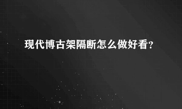 现代博古架隔断怎么做好看？