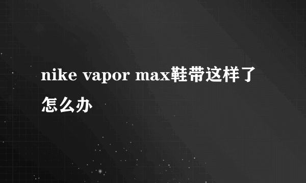 nike vapor max鞋带这样了怎么办