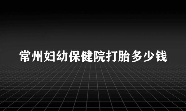 常州妇幼保健院打胎多少钱