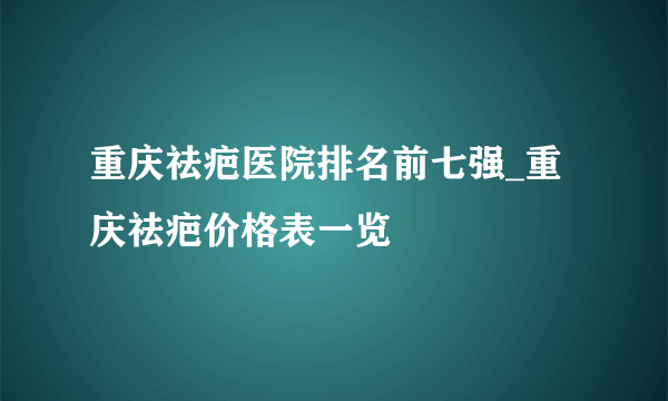 重庆祛疤医院排名前七强_重庆祛疤价格表一览