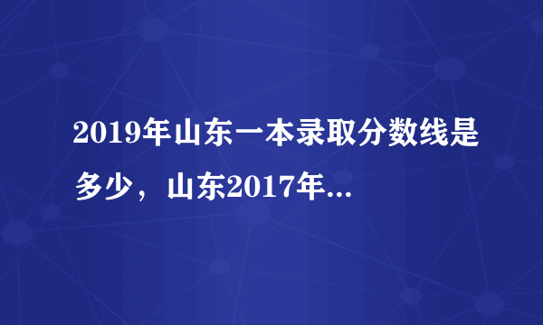 2019年山东一本录取分数线是多少，山东2017年本科录取分数线是多少？