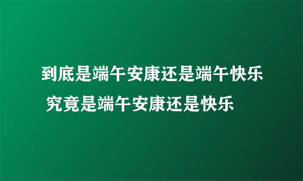 到底是端午安康还是端午快乐 究竟是端午安康还是快乐