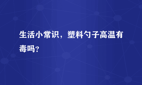 生活小常识，塑料勺子高温有毒吗？
