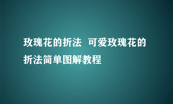 玫瑰花的折法  可爱玫瑰花的折法简单图解教程