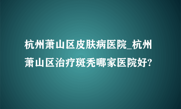 杭州萧山区皮肤病医院_杭州萧山区治疗斑秃哪家医院好?
