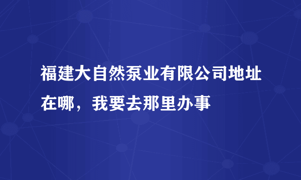 福建大自然泵业有限公司地址在哪，我要去那里办事