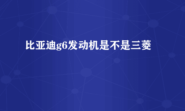 比亚迪g6发动机是不是三菱