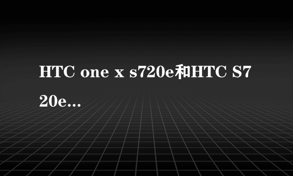 HTC one x s720e和HTC S720e G23 One X 怎么了解都不知道这两款手机