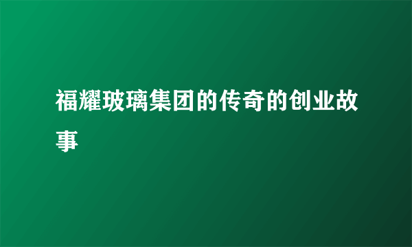 福耀玻璃集团的传奇的创业故事