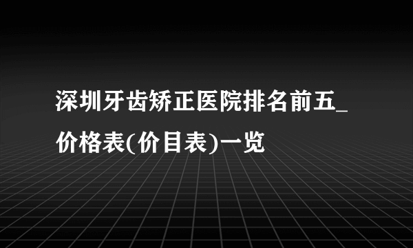 深圳牙齿矫正医院排名前五_价格表(价目表)一览