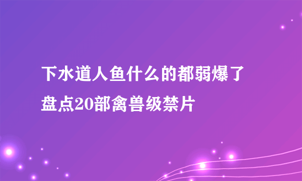 下水道人鱼什么的都弱爆了 盘点20部禽兽级禁片