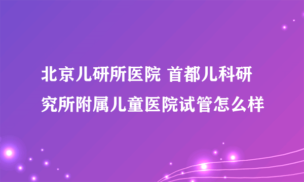 北京儿研所医院 首都儿科研究所附属儿童医院试管怎么样
