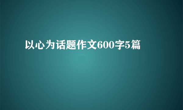 以心为话题作文600字5篇