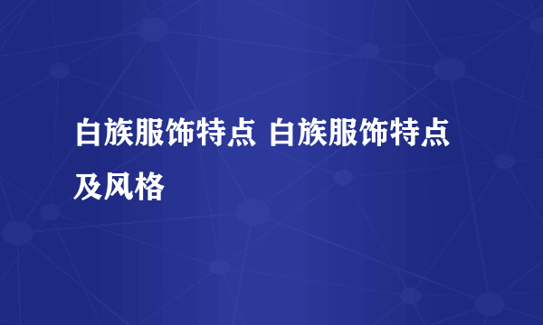 白族服饰特点 白族服饰特点及风格