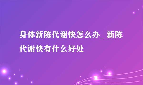 身体新陈代谢快怎么办_ 新陈代谢快有什么好处
